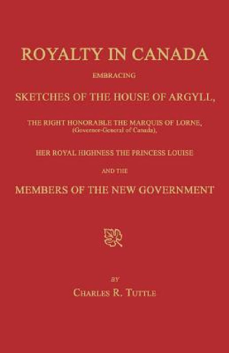 Royalty in Canada; Embracing Sketches of the House of Argyll, the Right Honorable the Marquis of Lorne (Governor-General of Canada), Her Royal Highnes by Charles R. Tuttle