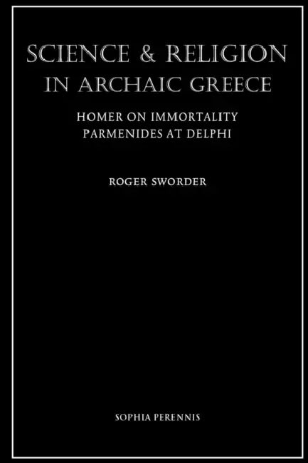 Science and Religion in Archaic Greece: Homer on Immortality and Parmenides at Delphi by Roger Sworder