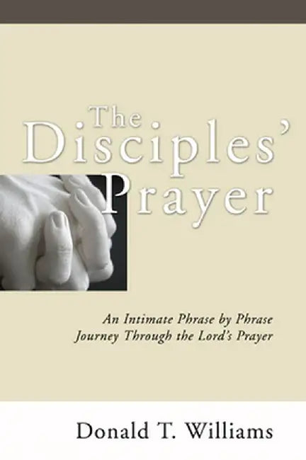 The Disciples' Prayer: An Intimate Phrase by Phrase Journey Through the Lord's Prayer by Donald T. Williams