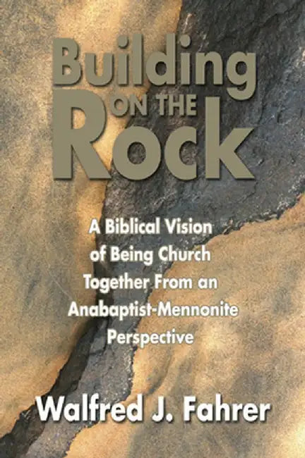 Building on the Rock: A Biblical Vision of Being Church Together from an Anabaptist-Mennonite Perspective by Walfred J. Fahrer