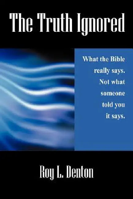 The Truth Ignored: What the Bible really says. Not what someone told you it says. by Roy L. Denton