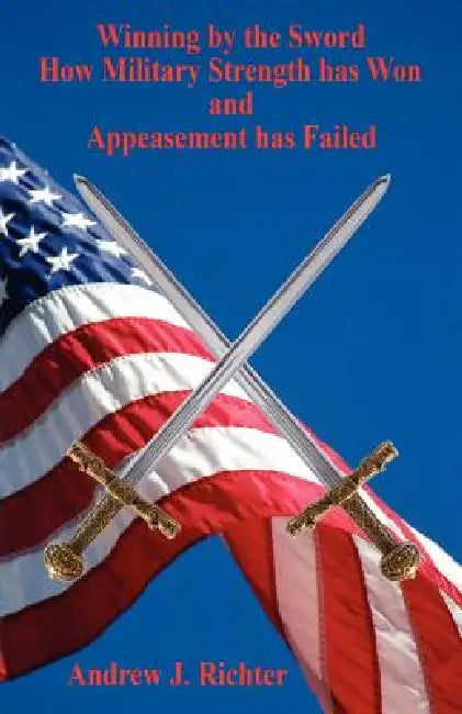 Winning by the Sword - How Military Strength has Won and Appeasement has Failed by Andrew J. Richter
