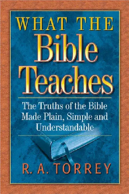 What the Bible Teaches: The Truths of the Bible Made Plain, Simple and Understandable by R. A. Torrey
