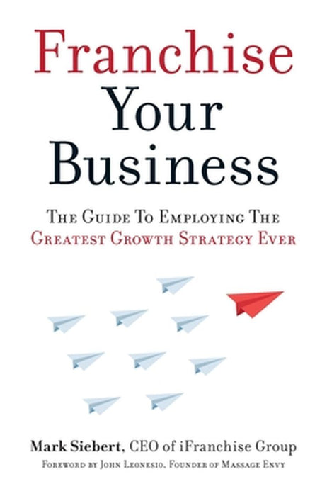 Franchise Your Business: The Guide to Employing the Greatest Growth Strategy Ever by Mark Siebert