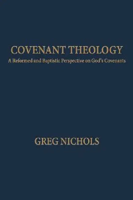 Covenant Theology: A Reformed and Baptistic Perspective on God's Covenants by Greg Nichols