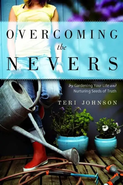 Overcoming the Nevers: By Gardening Your Life and Nurturing Seeds of Truth by Teri Johnson