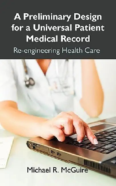 A Preliminary Design for a Universal Patient Medical Record: Re-engineering Health Care by Michael R. McGuire
