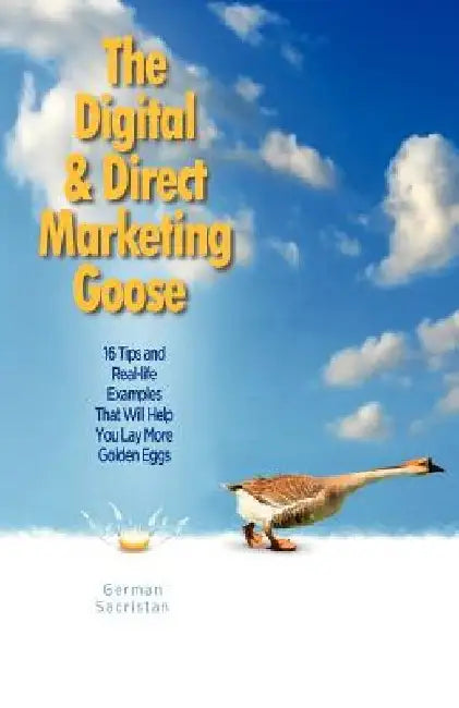 The Digital & Direct Marketing Goose: 16 Tips and Real Examples That Will Help You Lay More Golden Eggs by German Sacristan
