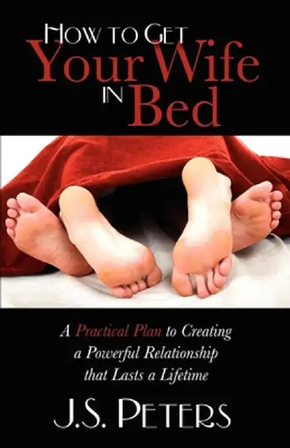 How to Get Your Wife in Bed: A Practical Plan to Creating a Powerful Relationship That Lasts a Lifetime by J. S. Peters
