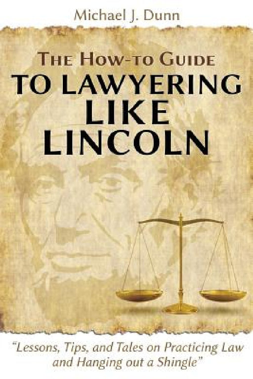 The How-to Guide to Lawyering like Lincoln "Lessons, Tips, and Tales on Practicing Law and Hanging out a Shingle" by Michael J. Dunn