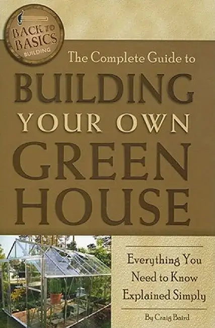 The Complete Guide to Building Your Own Greenhouse: Everything You Need to Know Explained Simply by Craig Baird