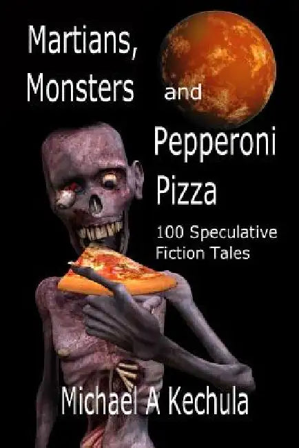 Martians, Monsters and Pepperoni Pizza: 100 Speculative Fiction Tales by Michael A. Kechula