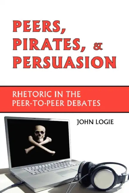 Peers, Pirates, and Persuasion: Rhetoric in the Peer-To-Peer Debates by John Logie
