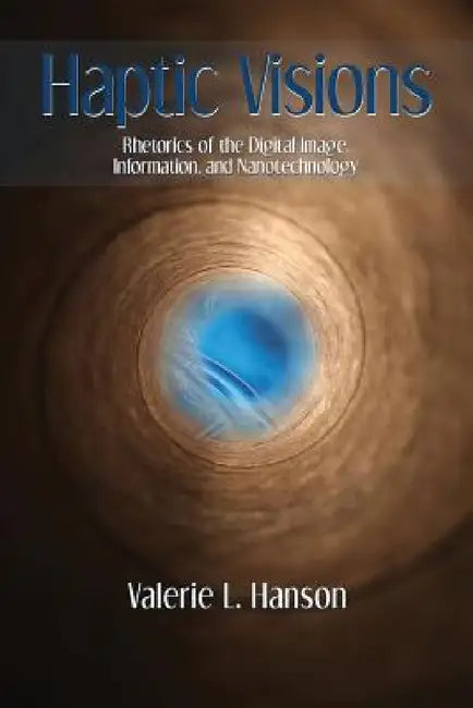 Haptic Visions: Rhetorics of the Digital Image, Information, and Nanotechnology by Valerie L. Hanson
