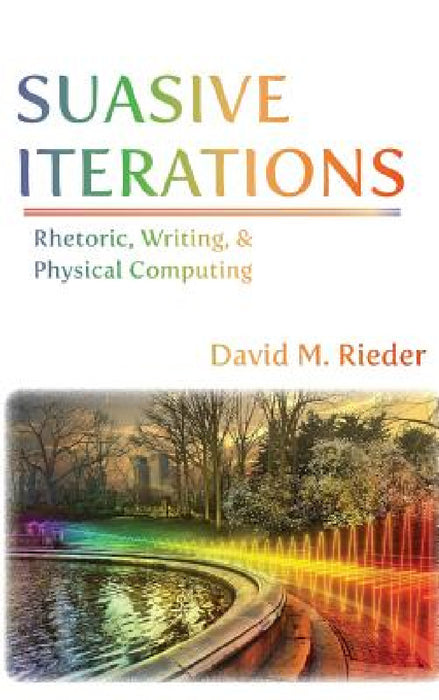 Suasive Iterations: Rhetoric, Writing, and Physical Computing by David M. Rieder