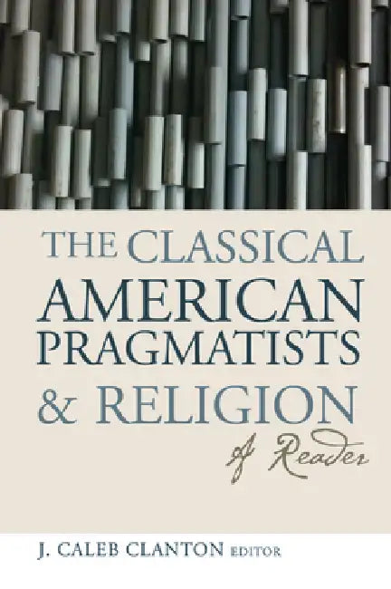 The Classical American Pragmatists & Religion: A Reader by J. Caleb Clanton