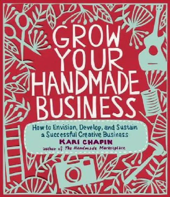 Grow Your Handmade Business: How to Envision, Develop, and Sustain a Successful Creative Business by Kari Chapin