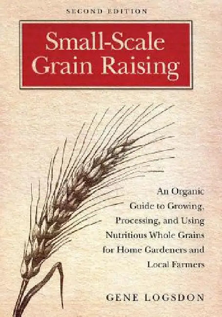 Small-Scale Grain Raising: An Organic Guide to Growing, Processing, and Using Nutritious Whole Grains for Home Gardeners and Local Farmers, 2nd E by Gene Logsdon