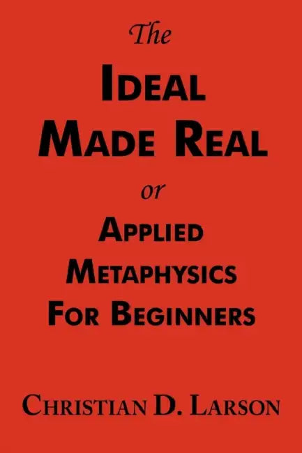 The Ideal Made Real or Applied Metaphysics for Beginners: Complete Text by Christian D. Larson