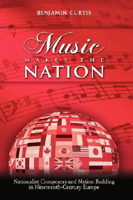 Music Makes the Nation: Nationalist Composers and Nation Building in Nineteenth-Century Europe by Benjamin W. Curtis