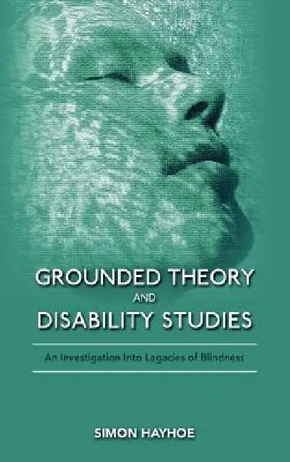 Grounded Theory and Disability Studies: An Investigation Into Legacies of Blindness by Simon Hayhoe
