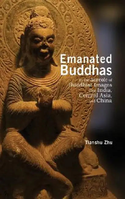 Emanated Buddhas in the Aureole of Buddhist Images from India, Central Asia, and China by Tianshu Zhu