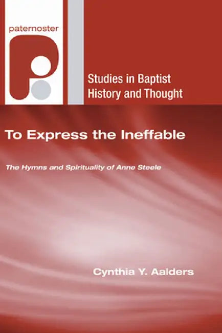 To Express the Ineffable: The Hymns and Spirituality of Anne Steele by Cynthia Y. Aalders