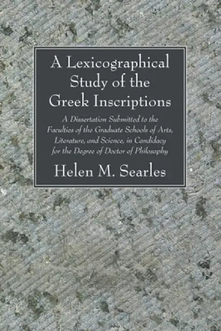 A Lexicographical Study of the Greek Inscription: A Dissertation Submitted to the Faculties of the Graduate Schools of Arts, Literature, and Science, by Helen M. Searles