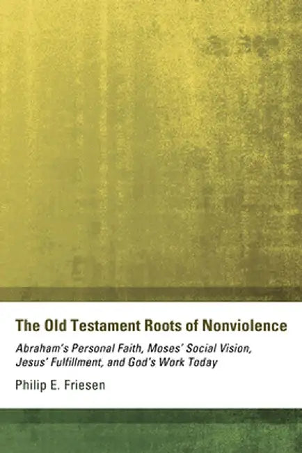 The Old Testament Roots of Nonviolence: Abraham's Personal Faith, Moses' Social Vision, Jesus' Fulfillment, and God's Work Today by Philip E. Friesen