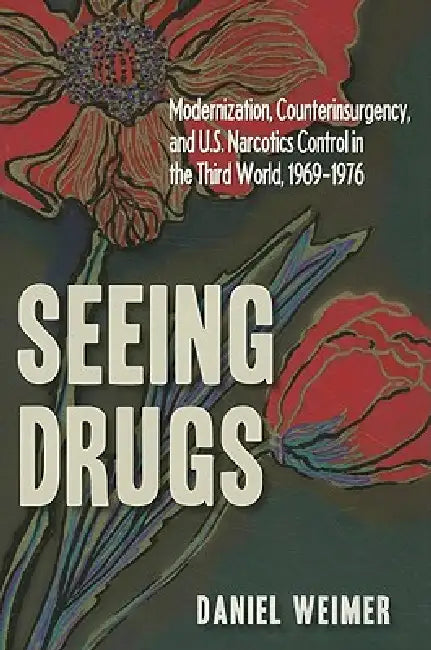Seeing Drugs: Modernization, Counterinsurgency, and U.S. Narcotics Control in the Third World, 1969-1976 by Weimer