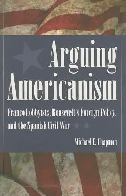 Arguing Americanism: Pro-Franco Lobbyists, Roosevelt's Foreign Policy, and the Spanish Civil War by Chapman