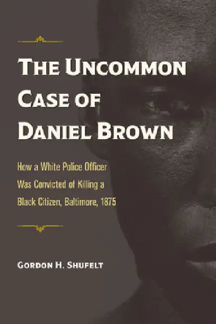 The Uncommon Case of Daniel Brown: How a White Police Officer Was Convicted of Killing a Black Citizen, Baltimore, 1875 by Shufelt
