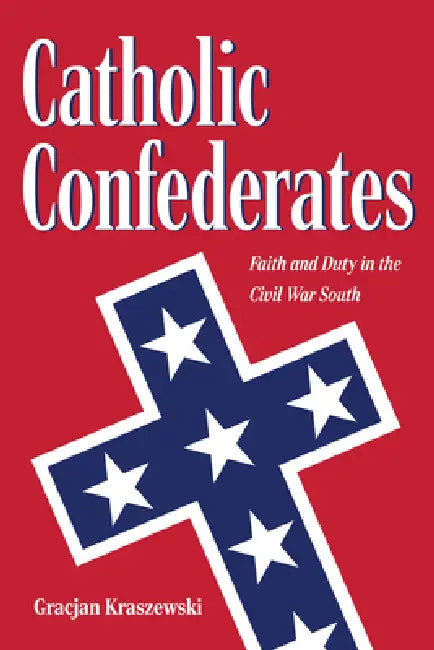 Catholic Confederates: Faith and Duty in the Civil War South by Kraszewski