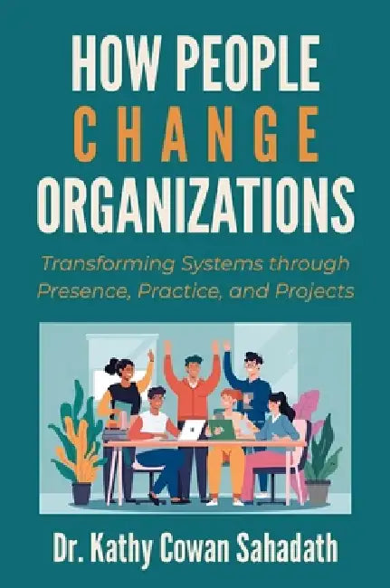 How People Change Organizations: Transforming Systems Through Presence, Practice, and Projects by Kathy Cowan Sahadath