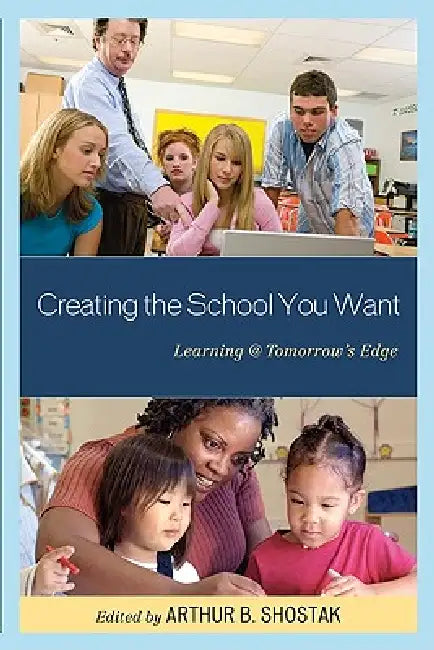 Creating the School You Want: Learning @ Tomorrow's Edge by Arthur Shostak