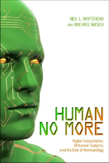 Human No More: Digital Subjectivities, Unhuman Subjects, and the End of Anthropology by Neil L. Whitehead