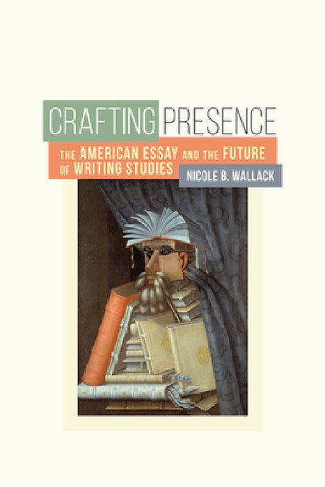Crafting Presence: The American Essay and the Future of Writing Studies by Nicole B. Wallack