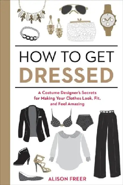 How to Get Dressed: A Costume Designer's Secrets for Making Your Clothes Look, Fit, and Feel Amazing by Alison Freer