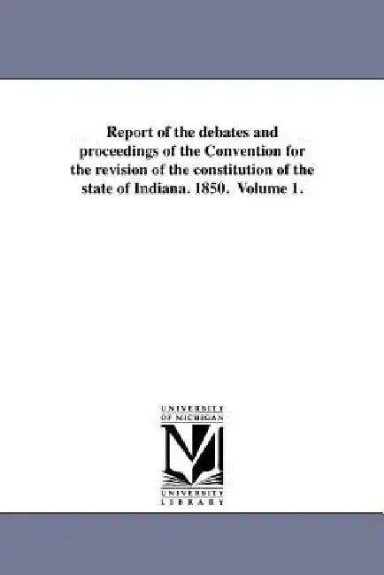 Report of the Debates and Proceedings of the Convention for the Revision of the Constitution of the State of Indiana. 1850. Volume 1. by Indiana Constitutional Convention