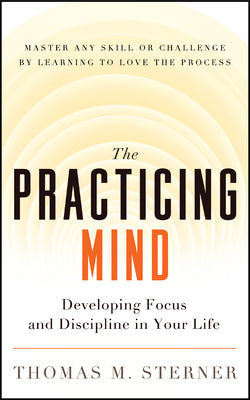 The Practicing Mind: Developing Focus and Discipline in Your Life Master Any Skill or Challenge by Learning to Love the Process by Thomas M. Sterner