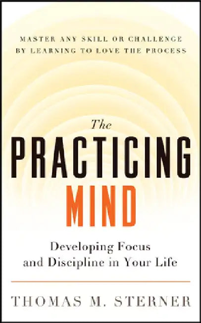 The Practicing Mind: Developing Focus and Discipline in Your Life Master Any Skill or Challenge by Learning to Love the Process by Thomas M. Sterner