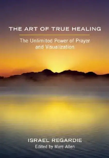 The Art of True Healing: The Unlimited Power of Prayer and Visualization by Israel Regardie