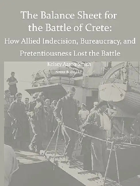Why the Allies Lost the Battle of Crete: How Allied Indecision, Bureaucracy, and Pretentiousness Lost the Battle by Kelsey Aaron Smith