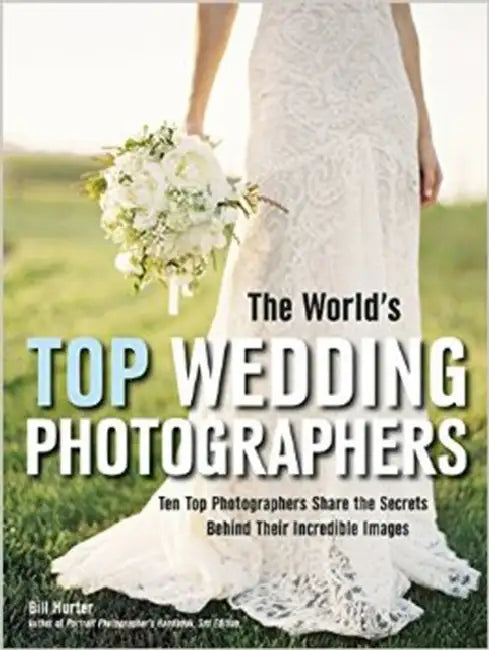 The World's Top Wedding Photographers: Ten Top Photographers Share the Secrets Behind Their Incredible Images by Bill Hurter