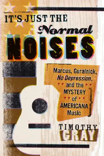 It's Just the Normal Noises: Marcus, Guralnick, No Depression, and the Mystery of Americana Music by Timothy Gray