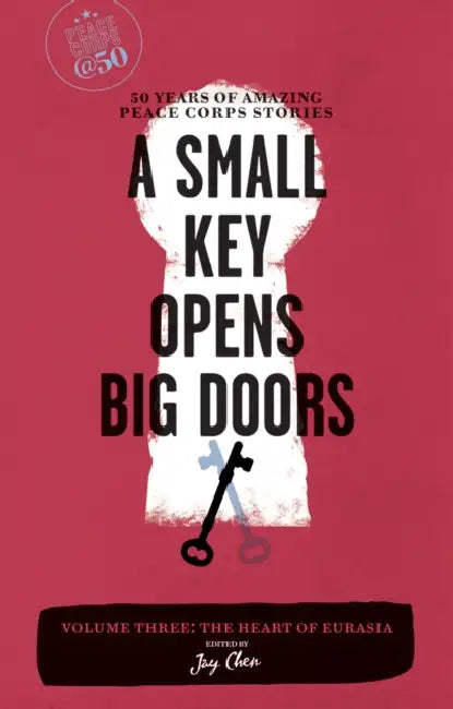 A Small Key Opens Big Doors: 50 Years of Amazing Peace Corps Stories, Volume 3: The Heart of Eurasia by Jay Chen