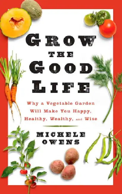 Grow the Good Life: Why a Vegetable Garden Will Make You Happy, Healthy, Wealthy, and Wise by Michele Owens