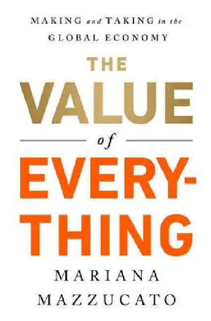 The Value of Everything: Who Makes and Who Takes from the Real Economy by Mariana Mazzucato