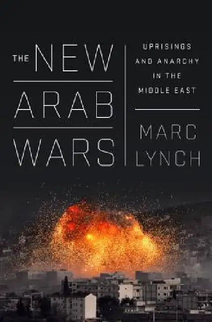 The New Arab Wars: Uprisings and Anarchy in the Middle East by Marc Lynch