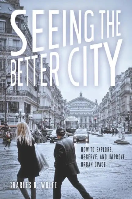 Seeing the Better City: How to Explore, Observe, and Improve Urban Space by Charles R. Wolfe